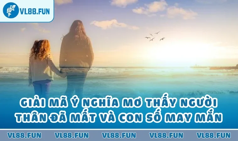 Giải Mã Ý Nghĩa Mơ Thấy Người Thân Đã Mất Và Con Số May Mắn